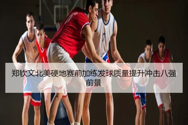 郑钦文北美硬地赛前加练发球质量提升冲击八强前景