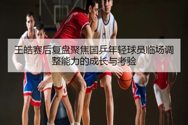 王皓赛后复盘聚焦国乒年轻球员临场调整能力的成长与考验