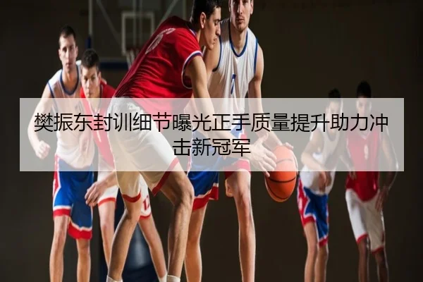 樊振东封训细节曝光正手质量提升助力冲击新冠军